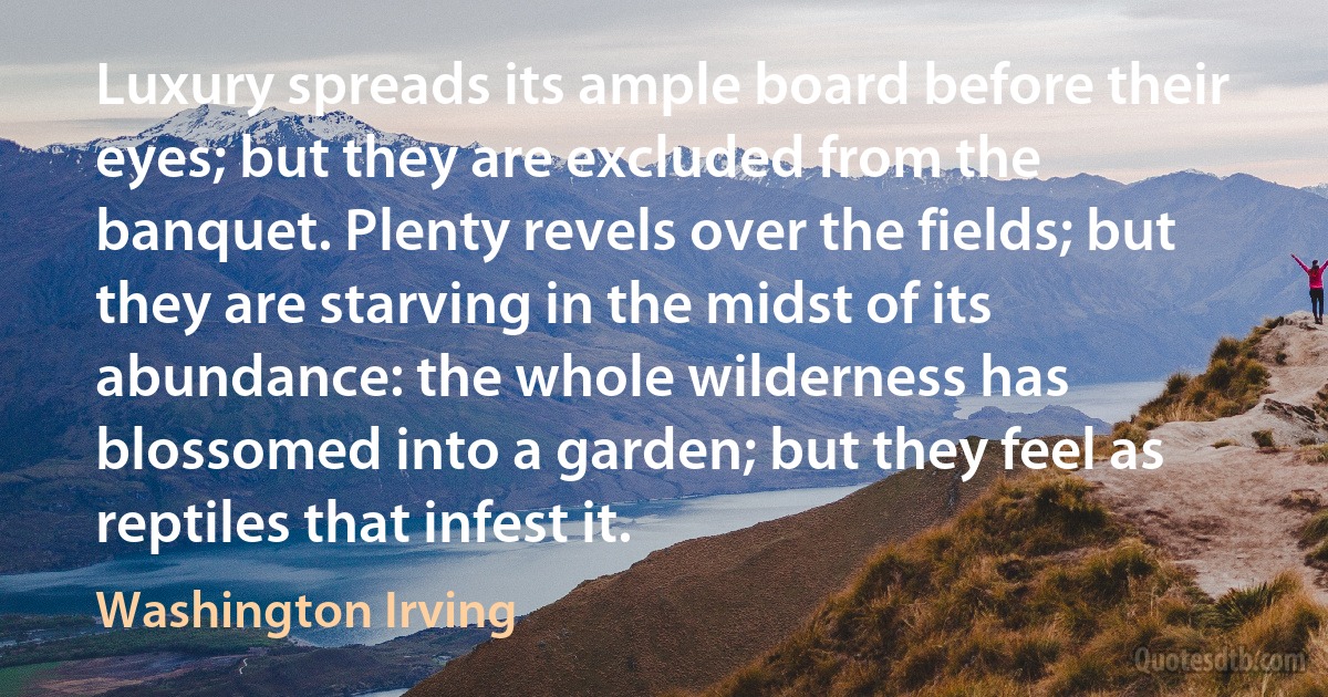 Luxury spreads its ample board before their eyes; but they are excluded from the banquet. Plenty revels over the fields; but they are starving in the midst of its abundance: the whole wilderness has blossomed into a garden; but they feel as reptiles that infest it. (Washington Irving)