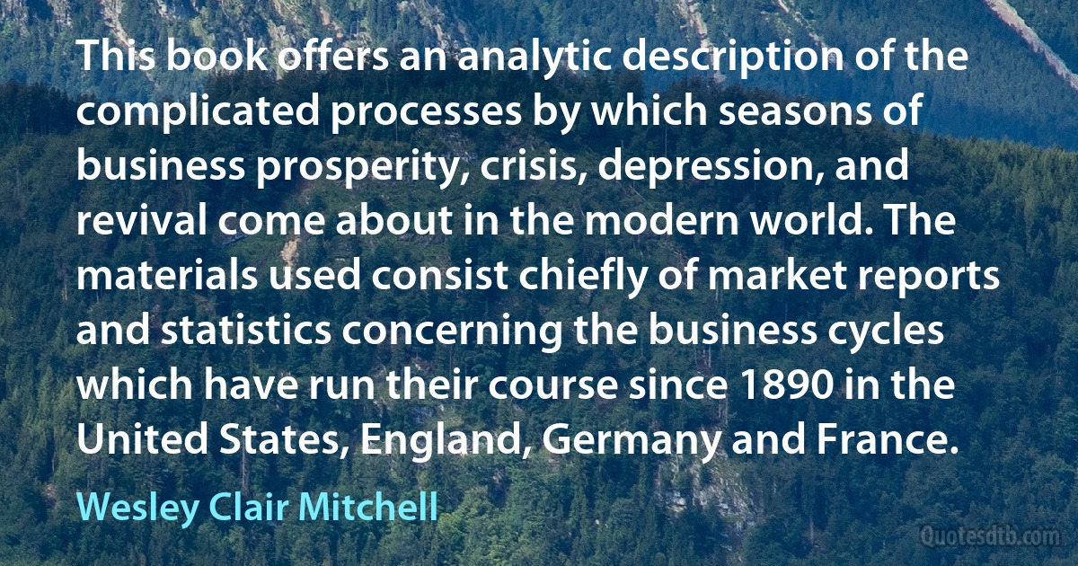 This book offers an analytic description of the complicated processes by which seasons of business prosperity, crisis, depression, and revival come about in the modern world. The materials used consist chiefly of market reports and statistics concerning the business cycles which have run their course since 1890 in the United States, England, Germany and France. (Wesley Clair Mitchell)