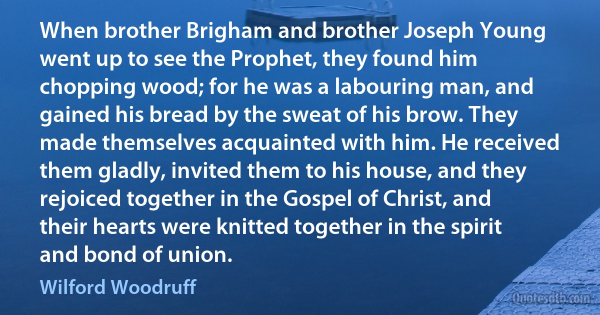 When brother Brigham and brother Joseph Young went up to see the Prophet, they found him chopping wood; for he was a labouring man, and gained his bread by the sweat of his brow. They made themselves acquainted with him. He received them gladly, invited them to his house, and they rejoiced together in the Gospel of Christ, and their hearts were knitted together in the spirit and bond of union. (Wilford Woodruff)