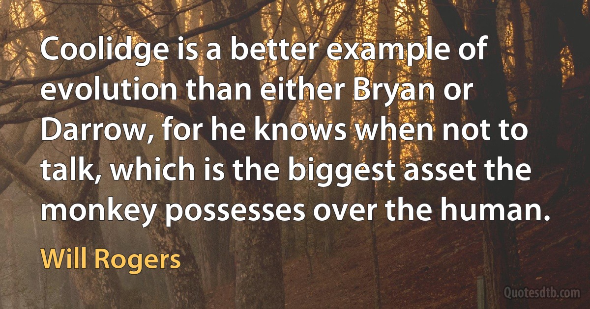 Coolidge is a better example of evolution than either Bryan or Darrow, for he knows when not to talk, which is the biggest asset the monkey possesses over the human. (Will Rogers)