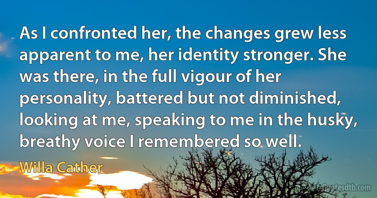 As I confronted her, the changes grew less apparent to me, her identity stronger. She was there, in the full vigour of her personality, battered but not diminished, looking at me, speaking to me in the husky, breathy voice I remembered so well. (Willa Cather)