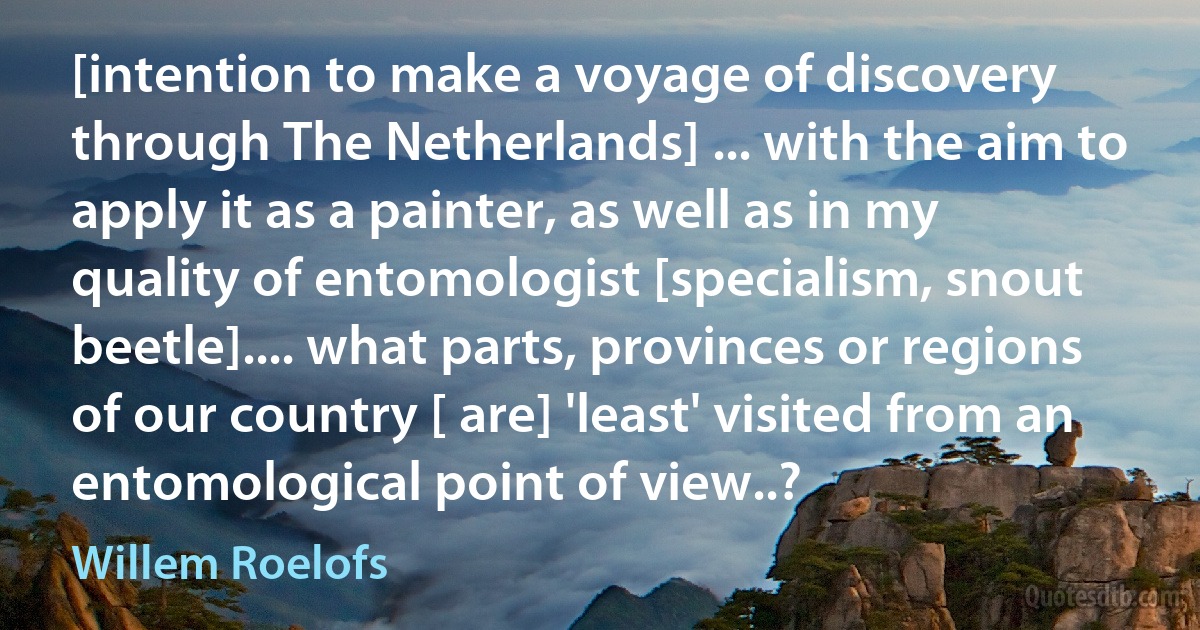 [intention to make a voyage of discovery through The Netherlands] ... with the aim to apply it as a painter, as well as in my quality of entomologist [specialism, snout beetle].... what parts, provinces or regions of our country [ are] 'least' visited from an entomological point of view..? (Willem Roelofs)