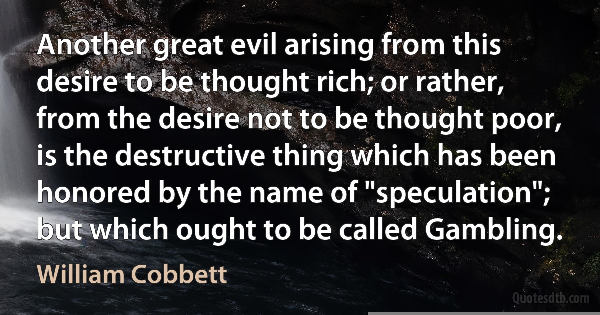 Another great evil arising from this desire to be thought rich; or rather, from the desire not to be thought poor, is the destructive thing which has been honored by the name of "speculation"; but which ought to be called Gambling. (William Cobbett)