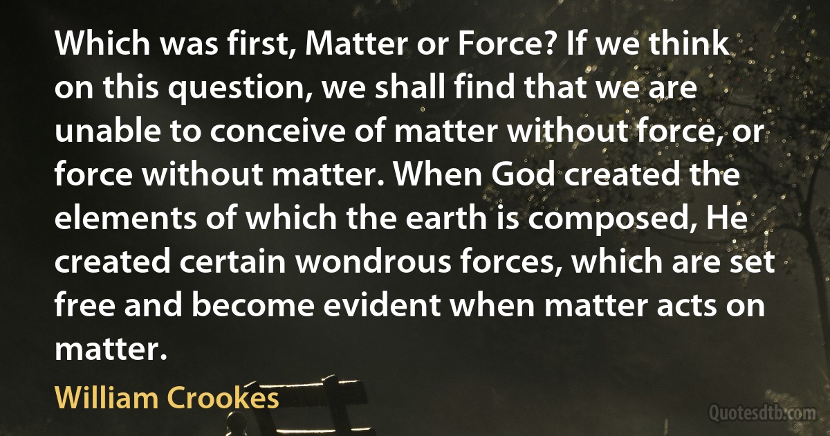 Which was first, Matter or Force? If we think on this question, we shall find that we are unable to conceive of matter without force, or force without matter. When God created the elements of which the earth is composed, He created certain wondrous forces, which are set free and become evident when matter acts on matter. (William Crookes)