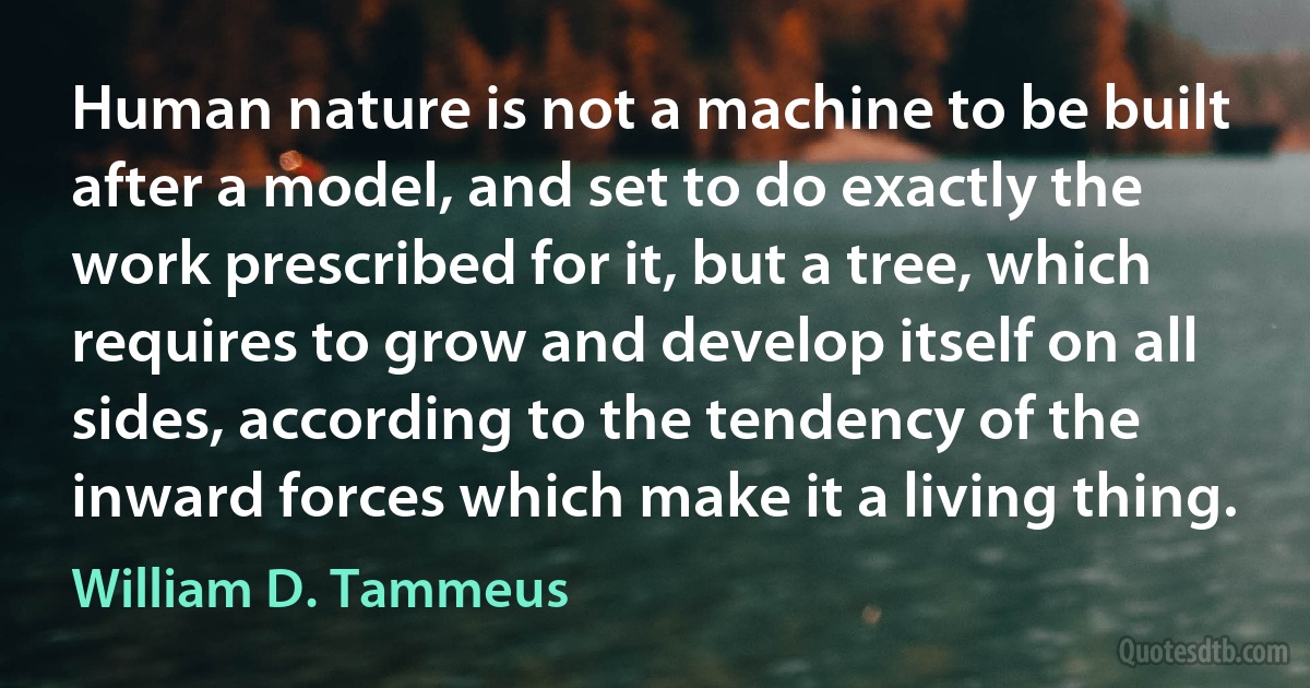 Human nature is not a machine to be built after a model, and set to do exactly the work prescribed for it, but a tree, which requires to grow and develop itself on all sides, according to the tendency of the inward forces which make it a living thing. (William D. Tammeus)