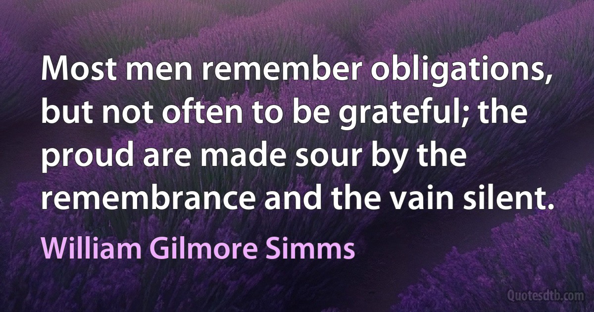 Most men remember obligations, but not often to be grateful; the proud are made sour by the remembrance and the vain silent. (William Gilmore Simms)