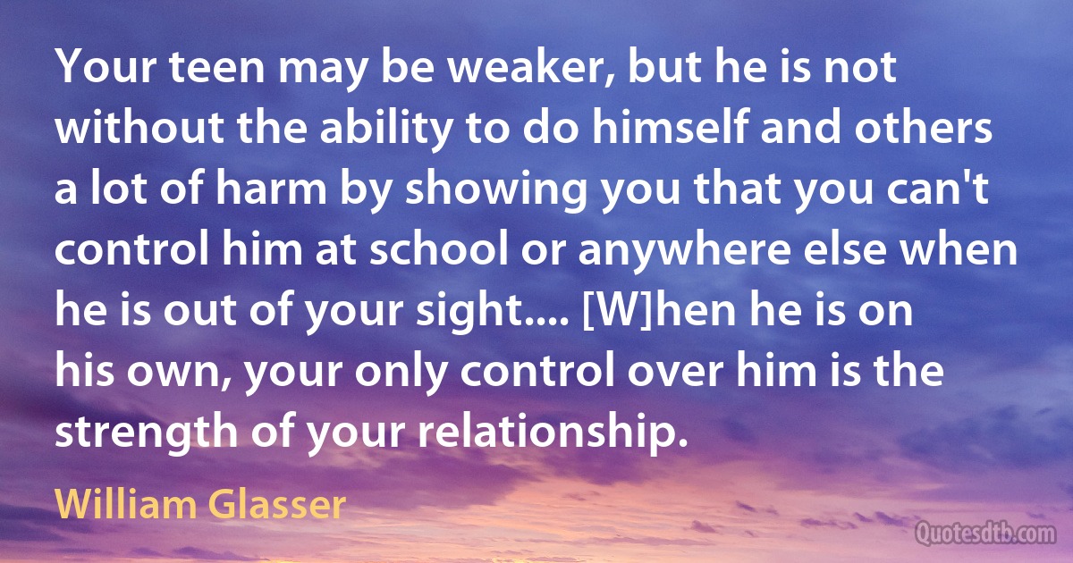 Your teen may be weaker, but he is not without the ability to do himself and others a lot of harm by showing you that you can't control him at school or anywhere else when he is out of your sight.... [W]hen he is on his own, your only control over him is the strength of your relationship. (William Glasser)