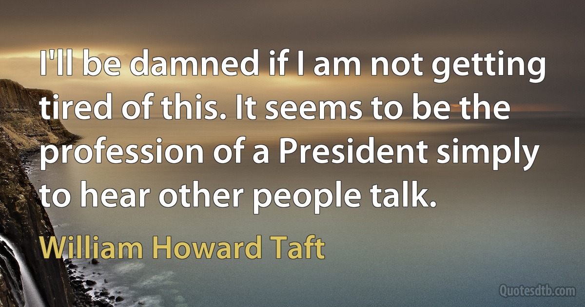 I'll be damned if I am not getting tired of this. It seems to be the profession of a President simply to hear other people talk. (William Howard Taft)