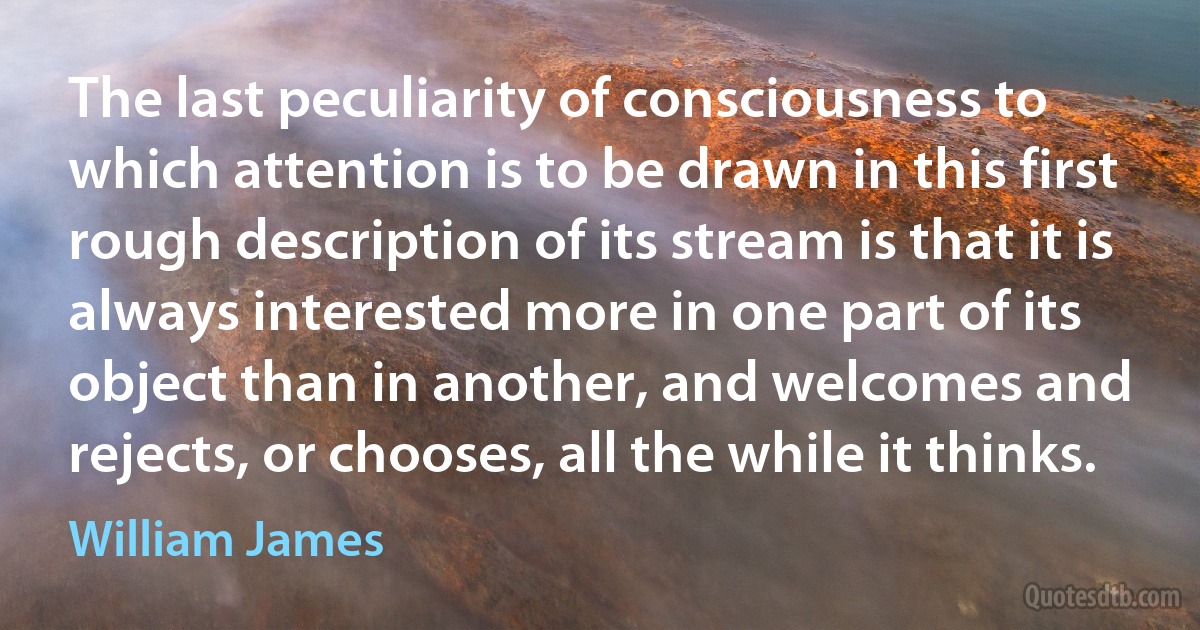 The last peculiarity of consciousness to which attention is to be drawn in this first rough description of its stream is that it is always interested more in one part of its object than in another, and welcomes and rejects, or chooses, all the while it thinks. (William James)