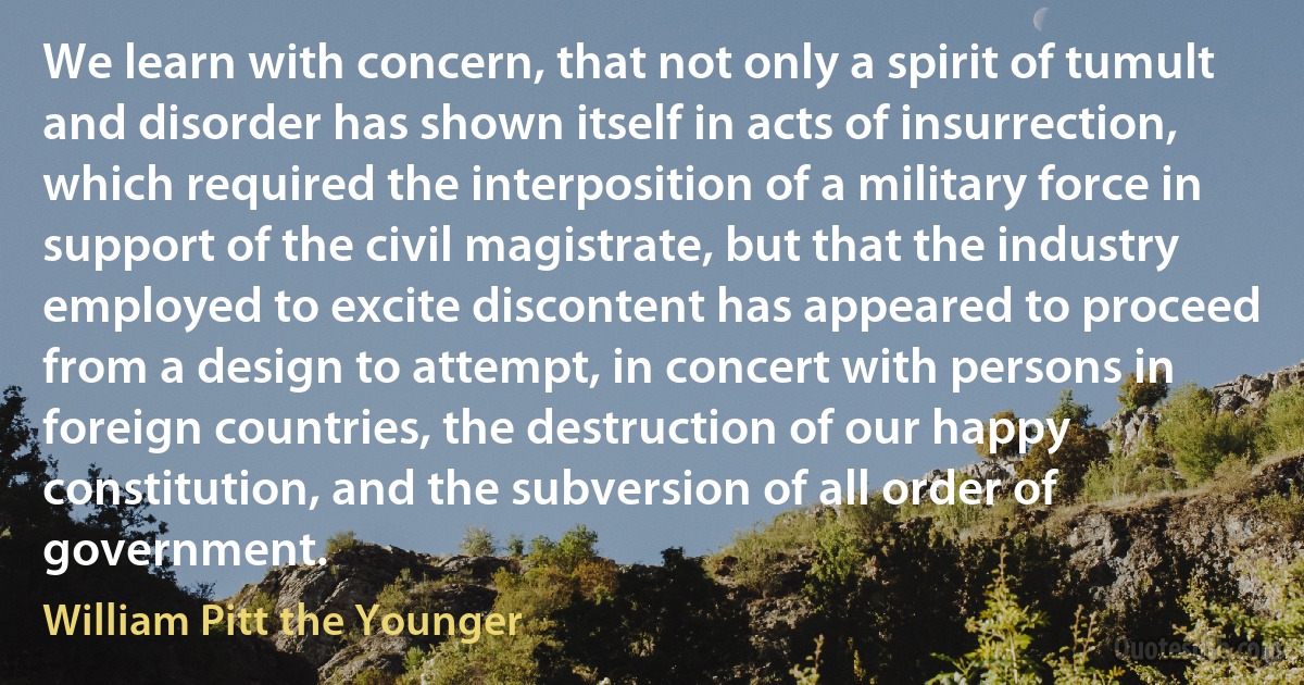 We learn with concern, that not only a spirit of tumult and disorder has shown itself in acts of insurrection, which required the interposition of a military force in support of the civil magistrate, but that the industry employed to excite discontent has appeared to proceed from a design to attempt, in concert with persons in foreign countries, the destruction of our happy constitution, and the subversion of all order of government. (William Pitt the Younger)