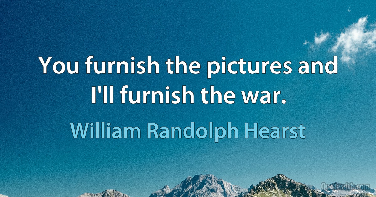 You furnish the pictures and I'll furnish the war. (William Randolph Hearst)