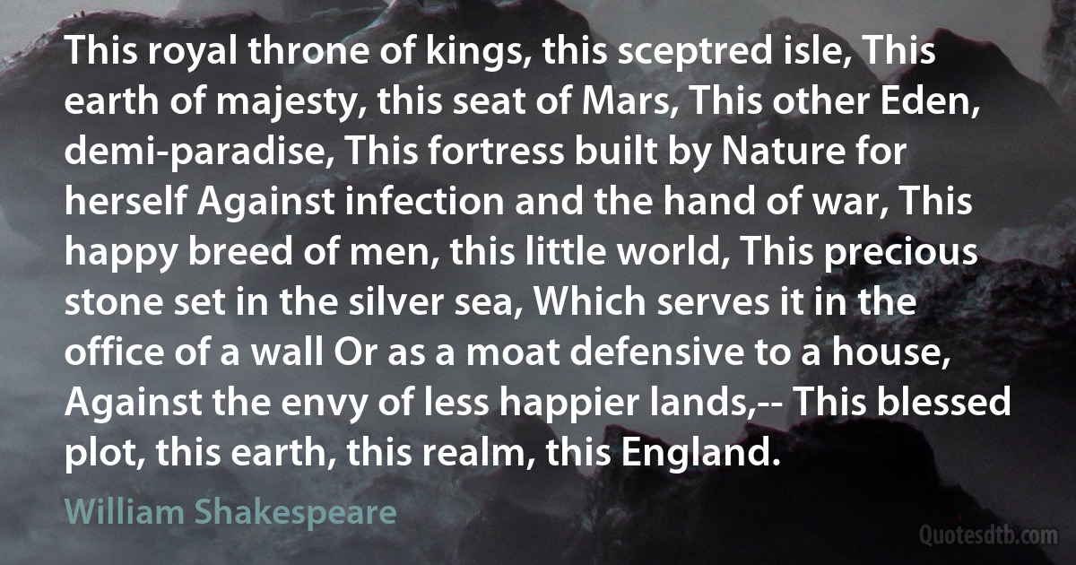 This royal throne of kings, this sceptred isle, This earth of majesty, this seat of Mars, This other Eden, demi-paradise, This fortress built by Nature for herself Against infection and the hand of war, This happy breed of men, this little world, This precious stone set in the silver sea, Which serves it in the office of a wall Or as a moat defensive to a house, Against the envy of less happier lands,-- This blessed plot, this earth, this realm, this England. (William Shakespeare)