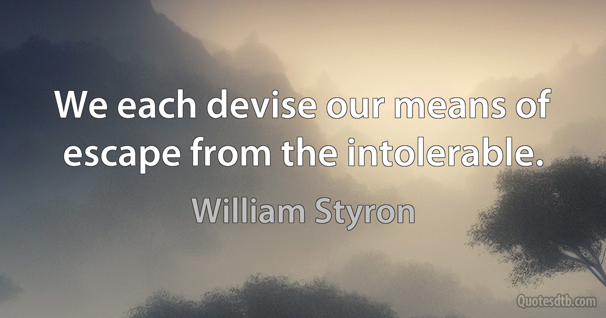 We each devise our means of escape from the intolerable. (William Styron)