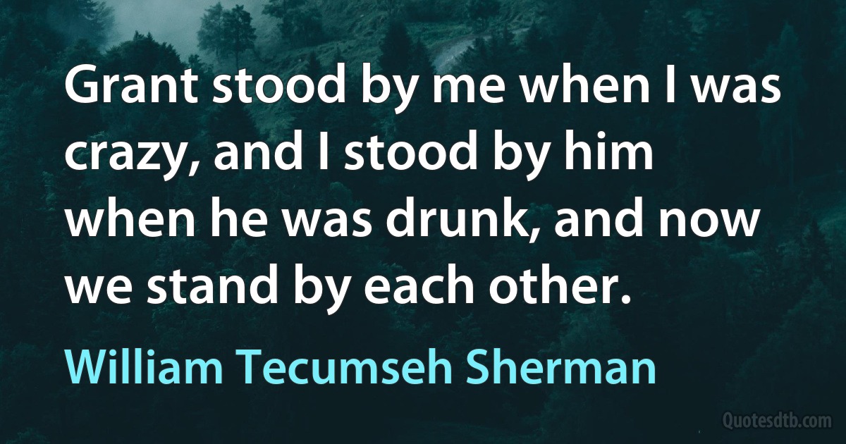 Grant stood by me when I was crazy, and I stood by him when he was drunk, and now we stand by each other. (William Tecumseh Sherman)