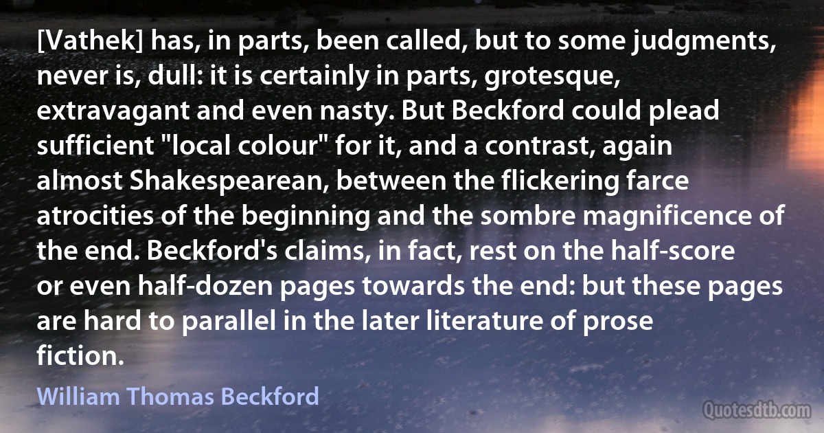 [Vathek] has, in parts, been called, but to some judgments, never is, dull: it is certainly in parts, grotesque, extravagant and even nasty. But Beckford could plead sufficient "local colour" for it, and a contrast, again almost Shakespearean, between the flickering farce atrocities of the beginning and the sombre magnificence of the end. Beckford's claims, in fact, rest on the half-score or even half-dozen pages towards the end: but these pages are hard to parallel in the later literature of prose fiction. (William Thomas Beckford)