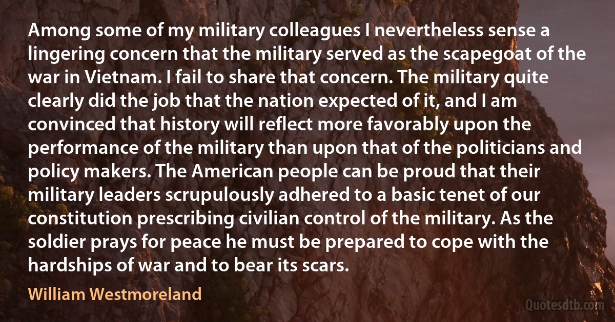 Among some of my military colleagues I nevertheless sense a lingering concern that the military served as the scapegoat of the war in Vietnam. I fail to share that concern. The military quite clearly did the job that the nation expected of it, and I am convinced that history will reflect more favorably upon the performance of the military than upon that of the politicians and policy makers. The American people can be proud that their military leaders scrupulously adhered to a basic tenet of our constitution prescribing civilian control of the military. As the soldier prays for peace he must be prepared to cope with the hardships of war and to bear its scars. (William Westmoreland)