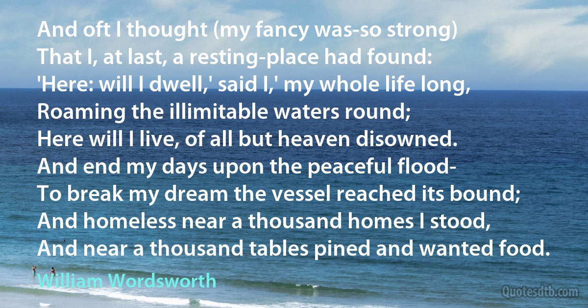 And oft I thought (my fancy was-so strong)
That I, at last, a resting-place had found:
'Here: will I dwell,' said I,' my whole life long,
Roaming the illimitable waters round;
Here will I live, of all but heaven disowned.
And end my days upon the peaceful flood-
To break my dream the vessel reached its bound;
And homeless near a thousand homes I stood,
And near a thousand tables pined and wanted food. (William Wordsworth)