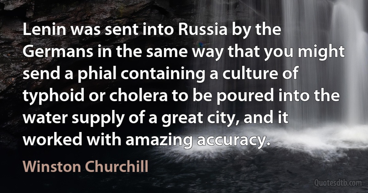 Lenin was sent into Russia by the Germans in the same way that you might send a phial containing a culture of typhoid or cholera to be poured into the water supply of a great city, and it worked with amazing accuracy. (Winston Churchill)