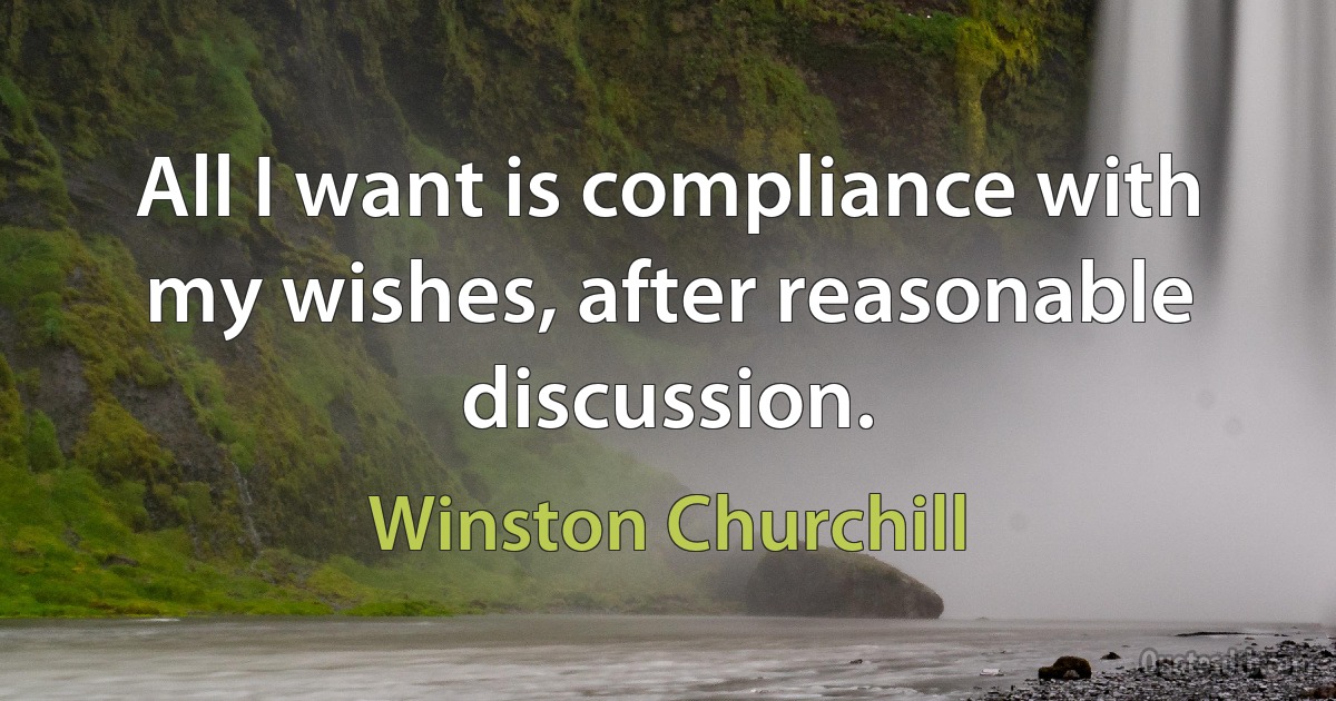 All I want is compliance with my wishes, after reasonable discussion. (Winston Churchill)