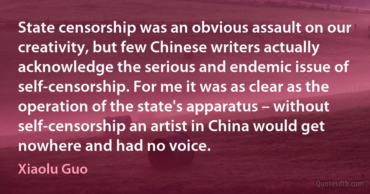 State censorship was an obvious assault on our creativity, but few Chinese writers actually acknowledge the serious and endemic issue of self-censorship. For me it was as clear as the operation of the state's apparatus – without self-censorship an artist in China would get nowhere and had no voice. (Xiaolu Guo)