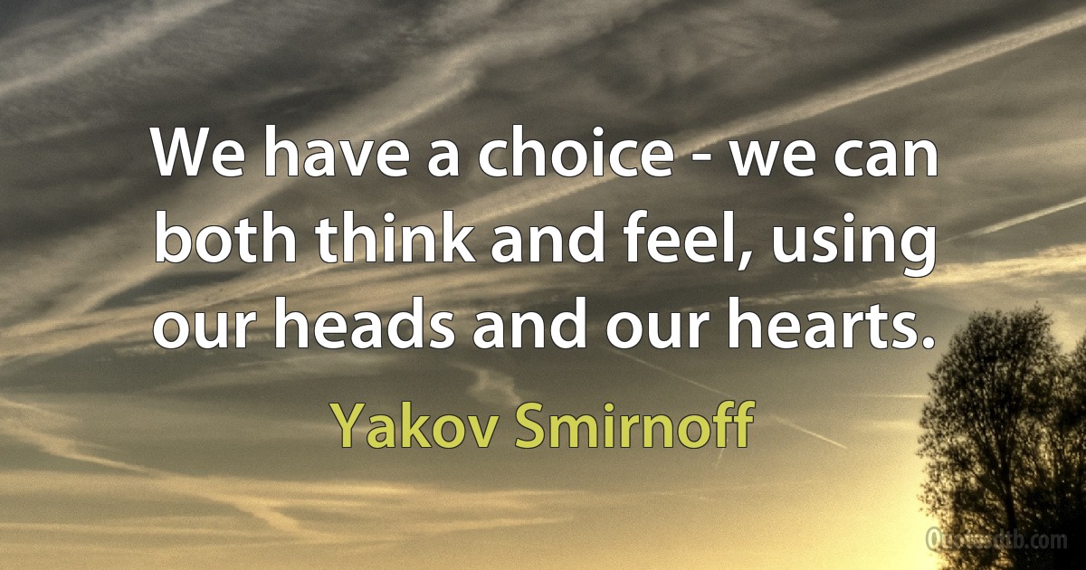 We have a choice - we can both think and feel, using our heads and our hearts. (Yakov Smirnoff)