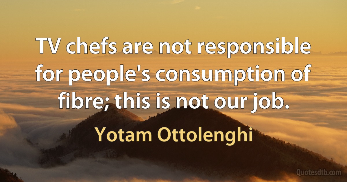 TV chefs are not responsible for people's consumption of fibre; this is not our job. (Yotam Ottolenghi)