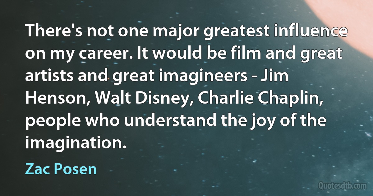 There's not one major greatest influence on my career. It would be film and great artists and great imagineers - Jim Henson, Walt Disney, Charlie Chaplin, people who understand the joy of the imagination. (Zac Posen)