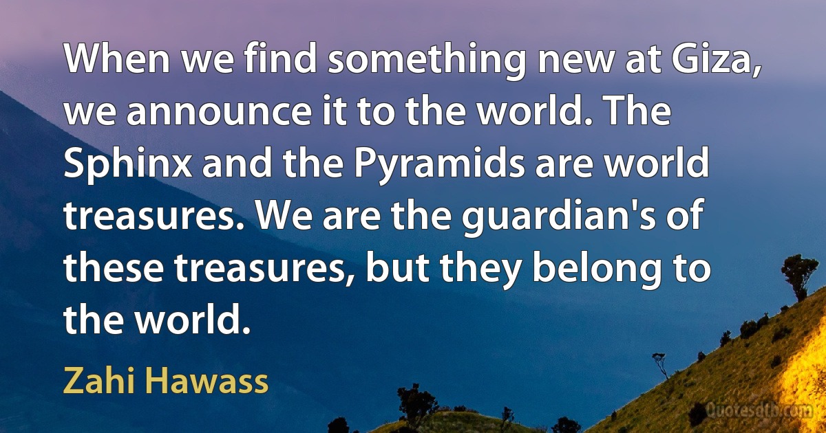 When we find something new at Giza, we announce it to the world. The Sphinx and the Pyramids are world treasures. We are the guardian's of these treasures, but they belong to the world. (Zahi Hawass)