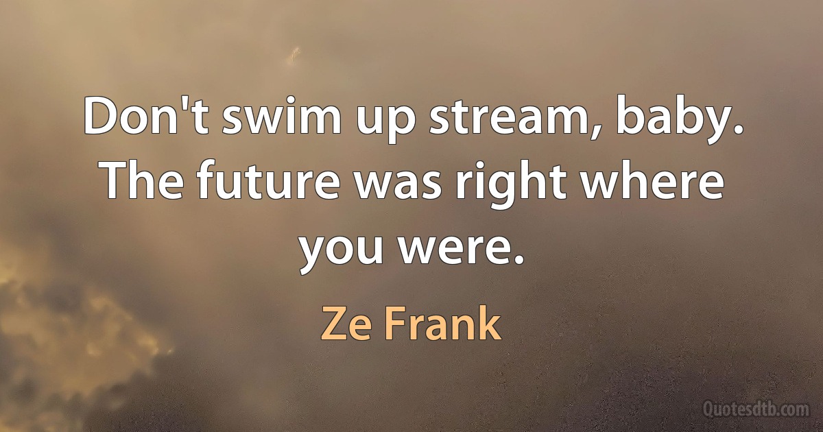 Don't swim up stream, baby. The future was right where you were. (Ze Frank)