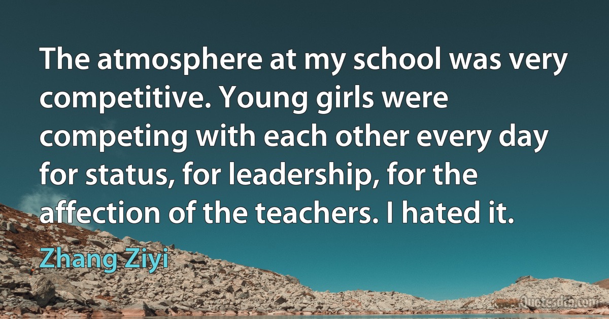 The atmosphere at my school was very competitive. Young girls were competing with each other every day for status, for leadership, for the affection of the teachers. I hated it. (Zhang Ziyi)