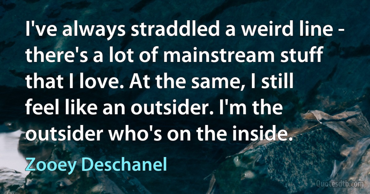 I've always straddled a weird line - there's a lot of mainstream stuff that I love. At the same, I still feel like an outsider. I'm the outsider who's on the inside. (Zooey Deschanel)