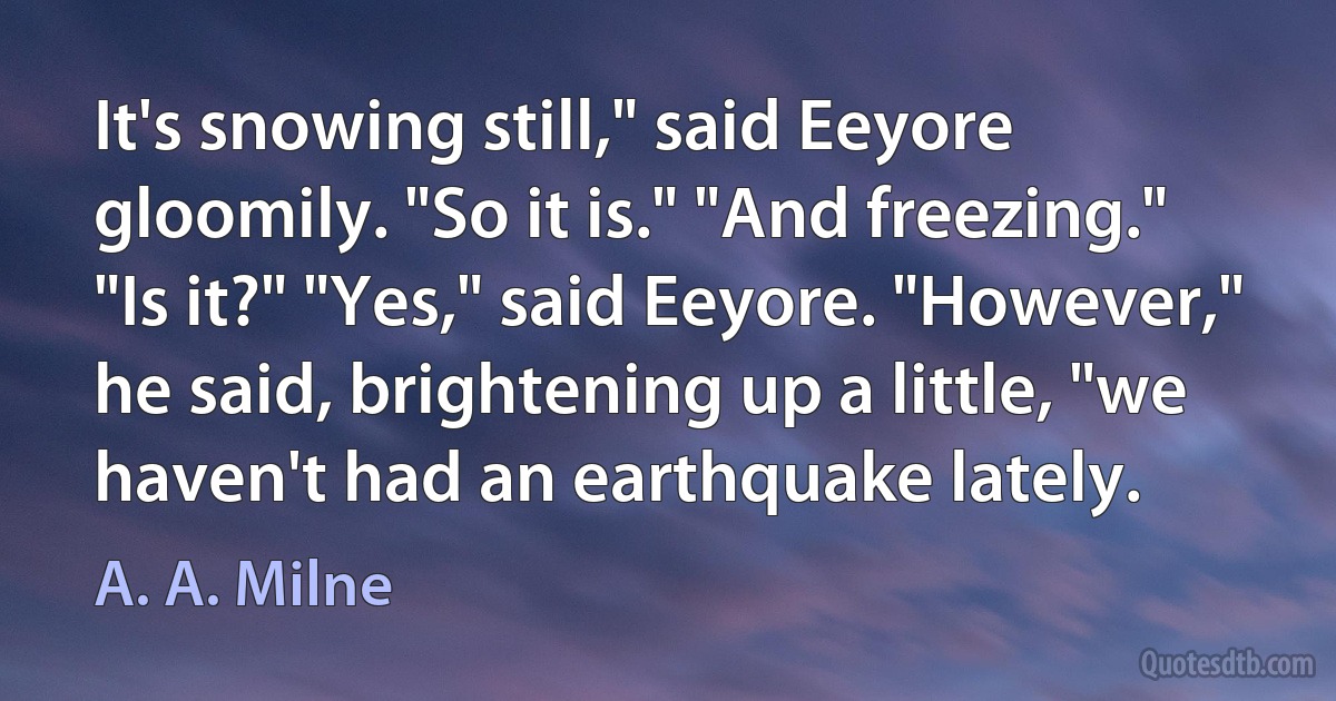 It's snowing still," said Eeyore gloomily. "So it is." "And freezing." "Is it?" "Yes," said Eeyore. "However," he said, brightening up a little, "we haven't had an earthquake lately. (A. A. Milne)