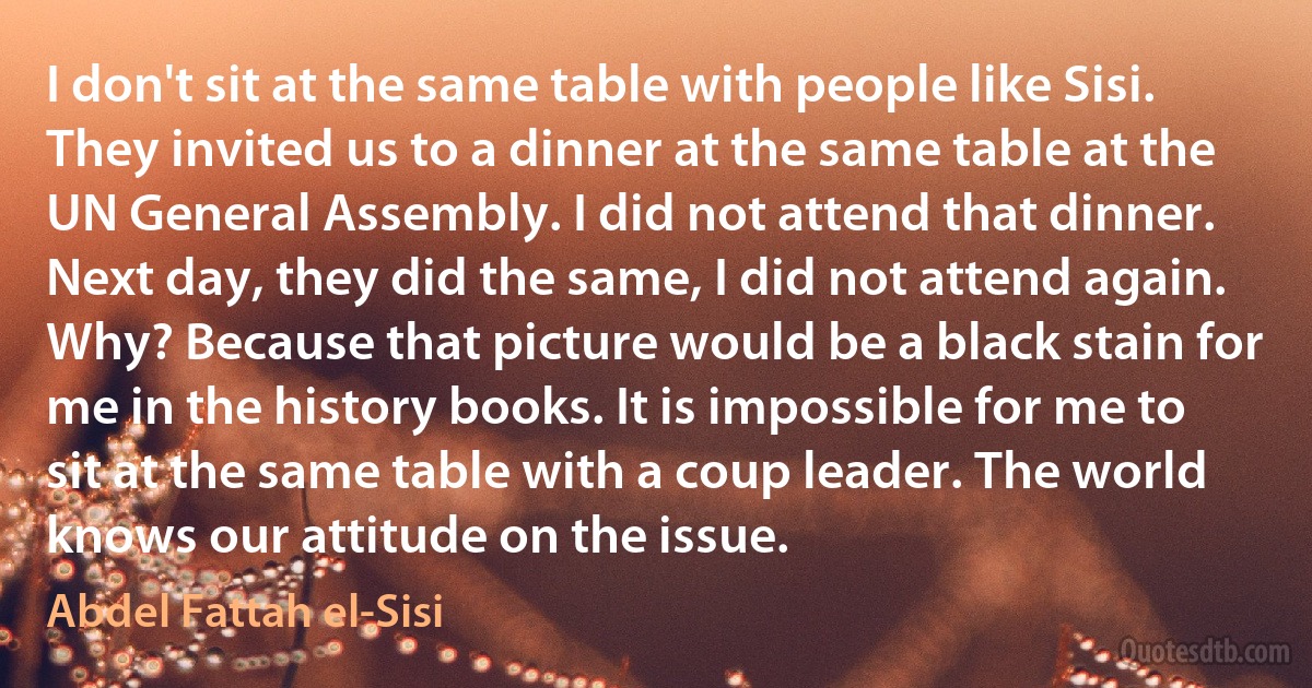 I don't sit at the same table with people like Sisi. They invited us to a dinner at the same table at the UN General Assembly. I did not attend that dinner. Next day, they did the same, I did not attend again. Why? Because that picture would be a black stain for me in the history books. It is impossible for me to sit at the same table with a coup leader. The world knows our attitude on the issue. (Abdel Fattah el-Sisi)