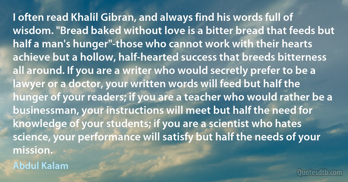 I often read Khalil Gibran, and always find his words full of wisdom. "Bread baked without love is a bitter bread that feeds but half a man's hunger"-those who cannot work with their hearts achieve but a hollow, half-hearted success that breeds bitterness all around. If you are a writer who would secretly prefer to be a lawyer or a doctor, your written words will feed but half the hunger of your readers; if you are a teacher who would rather be a businessman, your instructions will meet but half the need for knowledge of your students; if you are a scientist who hates science, your performance will satisfy but half the needs of your mission. (Abdul Kalam)