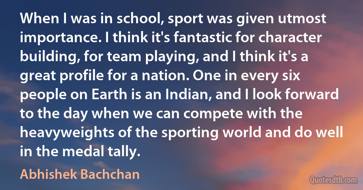 When I was in school, sport was given utmost importance. I think it's fantastic for character building, for team playing, and I think it's a great profile for a nation. One in every six people on Earth is an Indian, and I look forward to the day when we can compete with the heavyweights of the sporting world and do well in the medal tally. (Abhishek Bachchan)