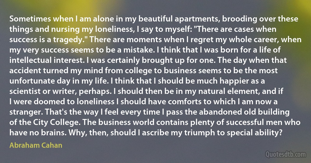 Sometimes when I am alone in my beautiful apartments, brooding over these things and nursing my loneliness, I say to myself: "There are cases when success is a tragedy." There are moments when I regret my whole career, when my very success seems to be a mistake. I think that I was born for a life of intellectual interest. I was certainly brought up for one. The day when that accident turned my mind from college to business seems to be the most unfortunate day in my life. I think that I should be much happier as a scientist or writer, perhaps. I should then be in my natural element, and if I were doomed to loneliness I should have comforts to which I am now a stranger. That's the way I feel every time I pass the abandoned old building of the City College. The business world contains plenty of successful men who have no brains. Why, then, should I ascribe my triumph to special ability? (Abraham Cahan)