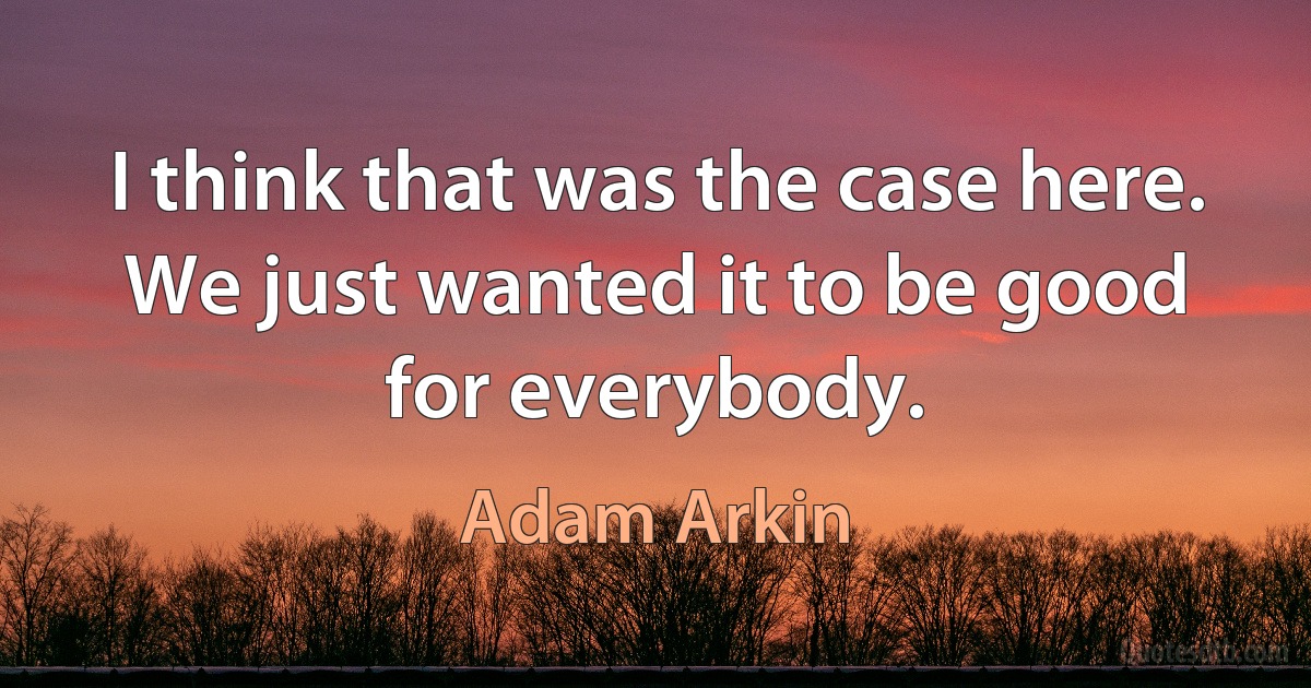 I think that was the case here. We just wanted it to be good for everybody. (Adam Arkin)