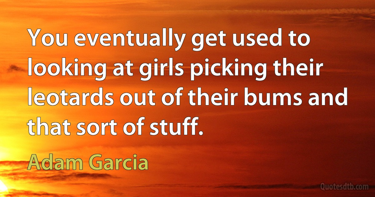 You eventually get used to looking at girls picking their leotards out of their bums and that sort of stuff. (Adam Garcia)