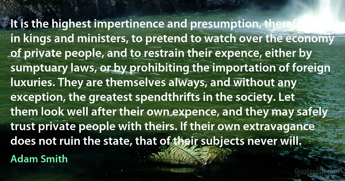 It is the highest impertinence and presumption, therefore, in kings and ministers, to pretend to watch over the economy of private people, and to restrain their expence, either by sumptuary laws, or by prohibiting the importation of foreign luxuries. They are themselves always, and without any exception, the greatest spendthrifts in the society. Let them look well after their own expence, and they may safely trust private people with theirs. If their own extravagance does not ruin the state, that of their subjects never will. (Adam Smith)