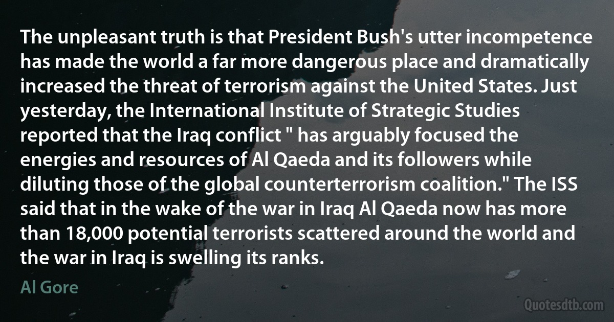 The unpleasant truth is that President Bush's utter incompetence has made the world a far more dangerous place and dramatically increased the threat of terrorism against the United States. Just yesterday, the International Institute of Strategic Studies reported that the Iraq conflict " has arguably focused the energies and resources of Al Qaeda and its followers while diluting those of the global counterterrorism coalition." The ISS said that in the wake of the war in Iraq Al Qaeda now has more than 18,000 potential terrorists scattered around the world and the war in Iraq is swelling its ranks. (Al Gore)