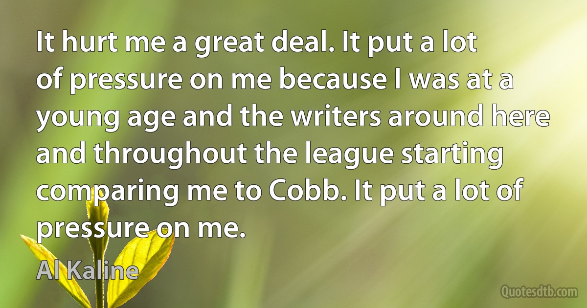 It hurt me a great deal. It put a lot of pressure on me because I was at a young age and the writers around here and throughout the league starting comparing me to Cobb. It put a lot of pressure on me. (Al Kaline)