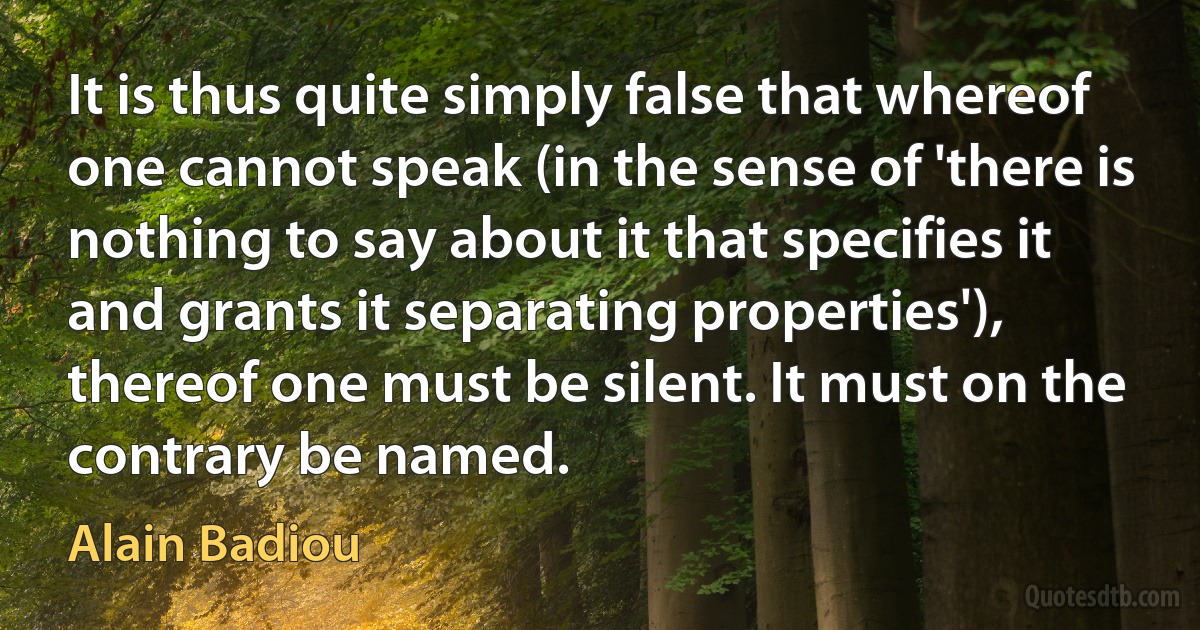 It is thus quite simply false that whereof one cannot speak (in the sense of 'there is nothing to say about it that specifies it and grants it separating properties'), thereof one must be silent. It must on the contrary be named. (Alain Badiou)