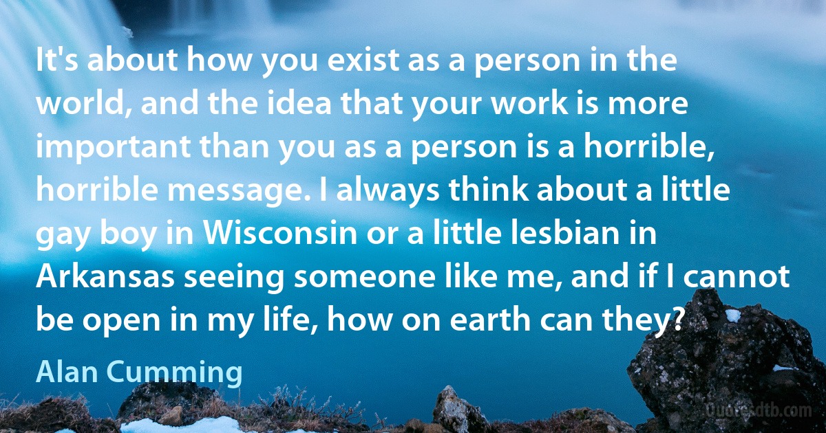 It's about how you exist as a person in the world, and the idea that your work is more important than you as a person is a horrible, horrible message. I always think about a little gay boy in Wisconsin or a little lesbian in Arkansas seeing someone like me, and if I cannot be open in my life, how on earth can they? (Alan Cumming)