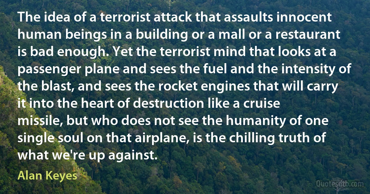 The idea of a terrorist attack that assaults innocent human beings in a building or a mall or a restaurant is bad enough. Yet the terrorist mind that looks at a passenger plane and sees the fuel and the intensity of the blast, and sees the rocket engines that will carry it into the heart of destruction like a cruise missile, but who does not see the humanity of one single soul on that airplane, is the chilling truth of what we're up against. (Alan Keyes)