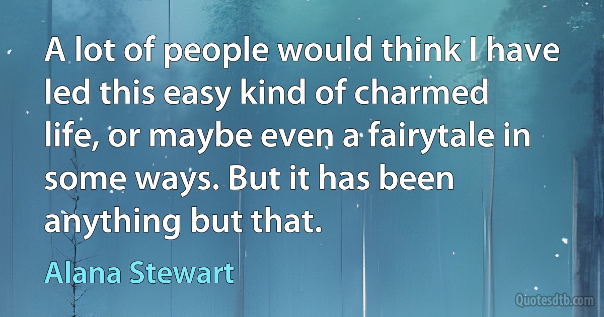 A lot of people would think I have led this easy kind of charmed life, or maybe even a fairytale in some ways. But it has been anything but that. (Alana Stewart)