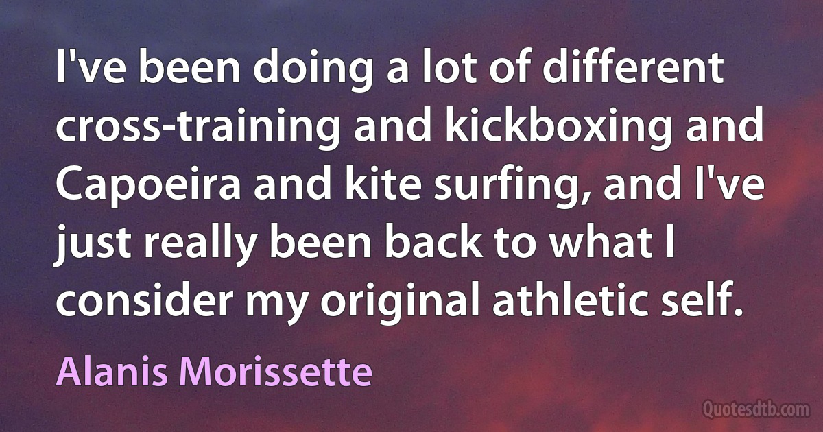 I've been doing a lot of different cross-training and kickboxing and Capoeira and kite surfing, and I've just really been back to what I consider my original athletic self. (Alanis Morissette)