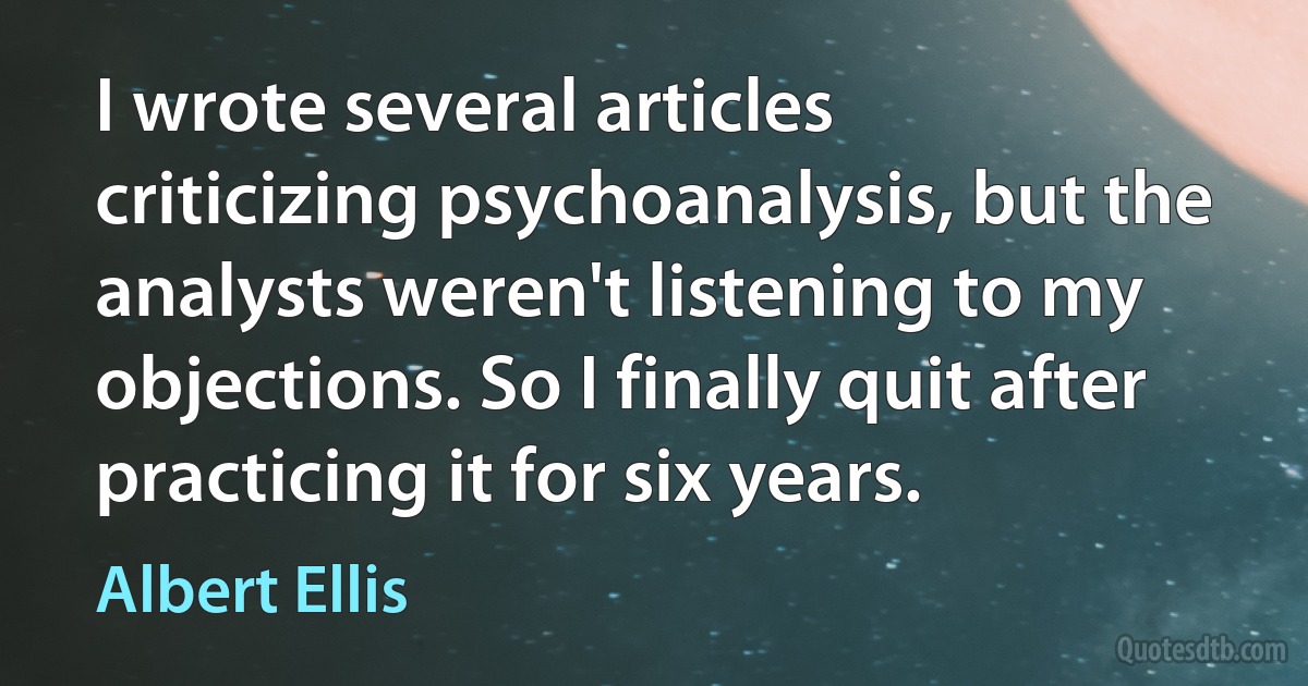 I wrote several articles criticizing psychoanalysis, but the analysts weren't listening to my objections. So I finally quit after practicing it for six years. (Albert Ellis)