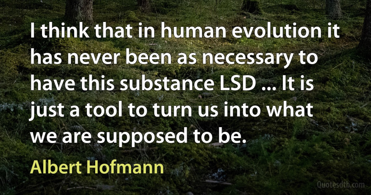 I think that in human evolution it has never been as necessary to have this substance LSD ... It is just a tool to turn us into what we are supposed to be. (Albert Hofmann)