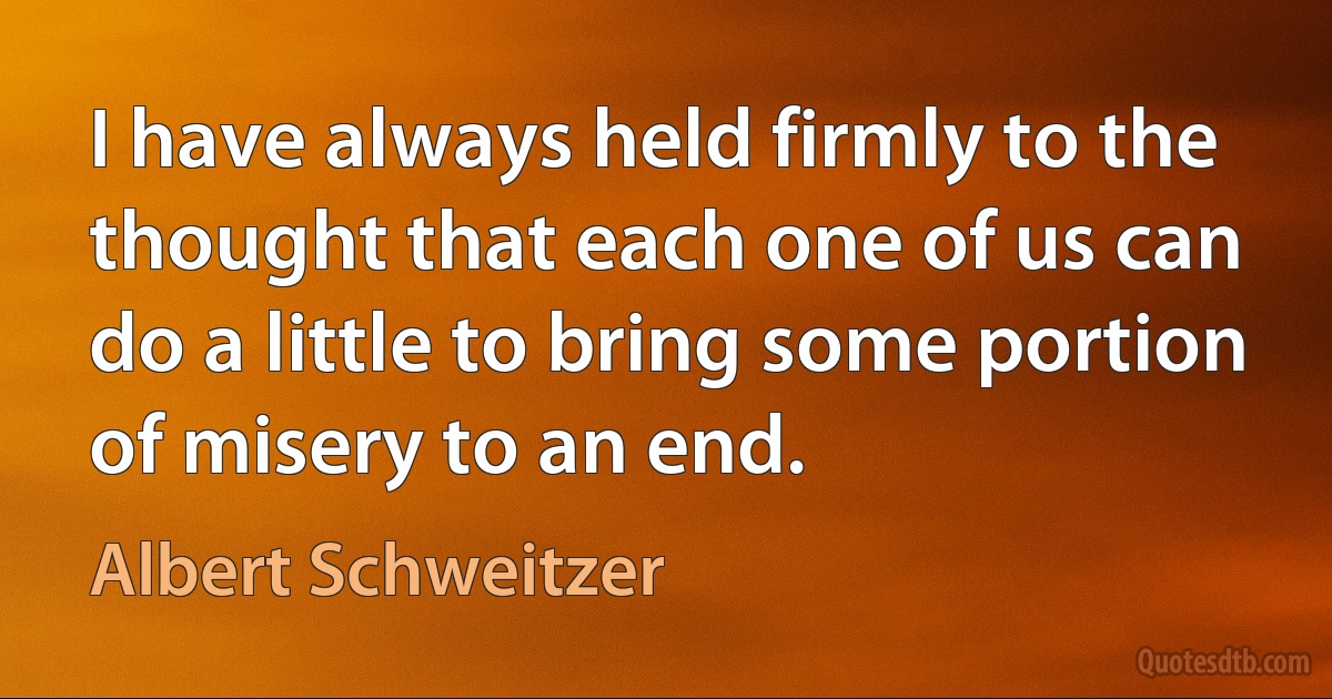 I have always held firmly to the thought that each one of us can do a little to bring some portion of misery to an end. (Albert Schweitzer)