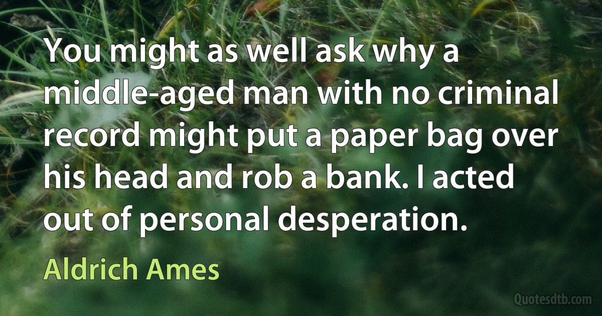 You might as well ask why a middle-aged man with no criminal record might put a paper bag over his head and rob a bank. I acted out of personal desperation. (Aldrich Ames)